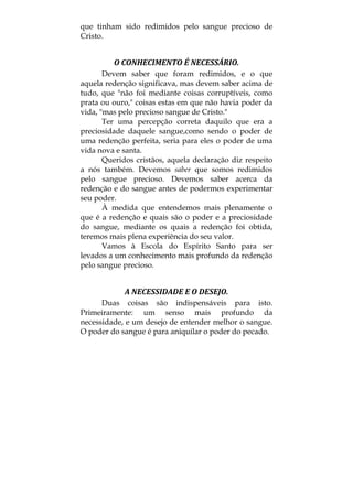 que tinham sido redimidos pelo sangue precioso de
Cristo.
O CONHECIMENTO É NECESSÁRIO. 
Devem saber que foram redimidos, e o que
aquela redenção significava, mas devem saber acima de
tudo, que "não foi mediante coisas corruptíveis, como
prata ou ouro," coisas estas em que não havia poder da
vida, "mas pelo precioso sangue de Cristo."
Ter uma percepção correta daquilo que era a
preciosidade daquele sangue,como sendo o poder de
uma redenção perfeita, seria para eles o poder de uma
vida nova e santa.
Queridos cristãos, aquela declaração diz respeito
a nós também. Devemos saber que somos redimidos
pelo sangue precioso. Devemos saber acerca da
redenção e do sangue antes de podermos experimentar
seu poder.
À medida que entendemos mais plenamente o
que é a redenção e quais são o poder e a preciosidade
do sangue, mediante os quais a redenção foi obtida,
teremos mais plena experiência do seu valor.
Vamos à Escola do Espírito Santo para ser
levados a um conhecimento mais profundo da redenção
pelo sangue precioso.
A NECESSIDADE E O DESEJO. 
Duas coisas são indispensáveis para isto.
Primeiramente: um senso mais profundo da
necessidade, e um desejo de entender melhor o sangue.
O poder do sangue é para aniquilar o poder do pecado.
 
