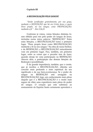 Capítulo III
A RECONCILIAÇÃO PELO SANGUE 
"Sendo justificados gratuitamente, por sua graça,
mediante a REDENÇÃO que há em Cristo Jesus; a quem
Deus propôs, no seu sangue, como PROPICIAÇÃO,
mediante a fé " - Rm 3:24,25
Conforme já vimos, várias bênçãos distintas fo-
ram obtidas para nós pelo poder do sangue de Jesus,
incluídas numa única palavra: "REDENÇÃO." Entre
estas bênçãos, a RECONCILIAÇÃO toma o primeiro
lugar. "Deus propôs Jesus como RECONCILIAÇÃO,
mediante a fé no seu sangue." Na obra de nosso Senhor,
e da REDENÇÃO, a RECONCILIAÇÃO naturalmente
vem em primeiro lugar. Fica, também, em primeiro
lugar, entre as coisas que o pecador tem de fazer,
quando deseja ter uma participação na REDENÇÃO.
Através dela, a participação das demais bênçãos da
Redenção é possibilitada.
É de grande importância, também, que o crente,
que já recebeu a RECONCILIAÇÃO, obtenha um
conceito mais profundo e mais espiritual do seu
significado e da sua bem-aventurança. Se o poder do
sangue na REDENÇÃO está arraigado na
RECONCILIAÇÃO, logo, um conhecimento mais pleno
daquilo que é a RECONCILIAÇÃO é o modo mais
seguro de obter uma experiência mais plena do poder
do sangue. O coração que está submisso ao
ensinamento do Espírito Santo certamente aprenderá o
 