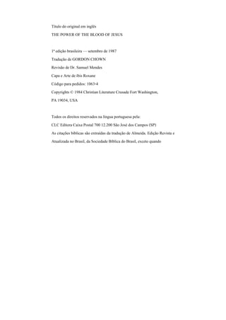 Título do original em inglês
THE POWER OF THE BLOOD OF JESUS
1ª edição brasileira — setembro de 1987
Tradução de GORDON CHOWN
Revisão de Dr. Samuel Mendes
Capa e Arte de íbis Roxane
Código para pedidos: 1063-4
Copyrights © 1984 Christian Literature Crusade Fort Washington,
PA 19034, USA
Todos os direitos reservados na língua portuguesa pela:
CLC Editora Caixa Postal 700 12.200 São José dos Campos (SP)
As citações bíblicas são extraídas da tradução de Almeida. Edição Revista e
Atualizada no Brasil, da Sociedade Bíblica do Brasil, exceto quando
 