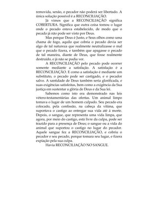 removida, senão, o pecador não poderá ser libertado. A
única solução possível é a RECONCILIAÇÃO.
Já vimos que a RECONCILIAÇÃO significa
COBERTURA. Significa que outra coisa tomou o lugar
onde o pecado estava estabelecido, de modo que o
pecado já não pode ser visto por Deus.
Mas porque Deus é Justo, e Seus olhos como uma
chama de fogo, aquilo que cobria o pecado devia ser
algo de tal natureza que realmente neutralizasse o mal
que o pecado fizera, e também que apagasse o pecado
de tal maneira, diante de Deus, que fosse realmente
destruído, e já não se podia ver.
A RECONCILIAÇÃO pelo pecado pode ocorrer
somente mediante a satisfação. A satisfação é a
RECONCILIAÇÃO. E como a satisfação é mediante um
substituto, o pecado pode ser castigado, e o pecador
salvo. A santidade de Deus também seria glorificada, e
suas exigências satisfeitas, bem como a exigência da Sua
justiça em sustentar a glória de Deus e da Sua lei.
Sabemos como isto era demonstrado nas leis
vétero-testamentárias das ofertas. Um animal limpo
tomava o lugar de um homem culpado. Seu pecado era
colocado, pela confissão, na cabeça da vítima, que
suportava o castigo ao entregar sua vida até á morte.
Depois, o sangue, que representa uma vida limpa, que
agora, por meio do castigo, está livre da culpa, pode ser
trazido para a presença de Deus; o sangue ou a vida do
animal que suportou o castigo no lugar do pecador.
Aquele sangue fez a RECONCILIAÇÃO, e cobriu o
pecador e seu pecado, porque tomara seu lugar, e fizera
expiação pela sua culpa.
Havia RECONCILIAÇÃO NO SANGUE.
 