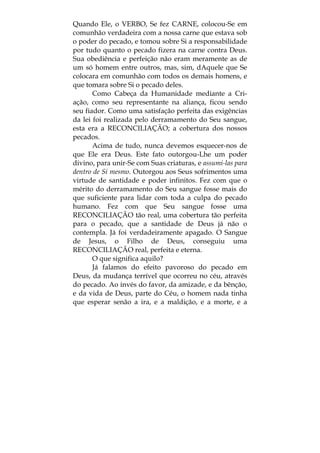 Quando Ele, o VERBO, Se fez CARNE, colocou-Se em
comunhão verdadeira com a nossa carne que estava sob
o poder do pecado, e tomou sobre Si a responsabilidade
por tudo quanto o pecado fizera na carne contra Deus.
Sua obediência e perfeição não eram meramente as de
um só homem entre outros, mas, sim, dAquele que Se
colocara em comunhão com todos os demais homens, e
que tomara sobre Si o pecado deles.
Como Cabeça da Humanidade mediante a Cri-
ação, como seu representante na aliança, ficou sendo
seu fiador. Como uma satisfação perfeita das exigências
da lei foi realizada pelo derramamento do Seu sangue,
esta era a RECONCILIAÇÃO; a cobertura dos nossos
pecados.
Acima de tudo, nunca devemos esquecer-nos de
que Ele era Deus. Este fato outorgou-Lhe um poder
divino, para unir-Se com Suas criaturas, e assumi-las para
dentro de Si mesmo. Outorgou aos Seus sofrimentos uma
virtude de santidade e poder infinitos. Fez com que o
mérito do derramamento do Seu sangue fosse mais do
que suficiente para lidar com toda a culpa do pecado
humano. Fez com que Seu sangue fosse uma
RECONCILIAÇÃO tão real, uma cobertura tão perfeita
para o pecado, que a santidade de Deus já não o
contempla. Já foi verdadeiramente apagado. O Sangue
de Jesus, o Filho de Deus, conseguiu uma
RECONCILIAÇÃO real, perfeita e eterna.
O que significa aquilo?
Já falamos do efeito pavoroso do pecado em
Deus, da mudança terrível que ocorreu no céu, através
do pecado. Ao invés do favor, da amizade, e da bênção,
e da vida de Deus, parte do Céu, o homem nada tinha
que esperar senão a ira, e a maldição, e a morte, e a
 