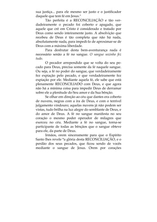 sua justiça... para ele mesmo ser justo e o justificador
daquele que tem fé em Jesus."
Tão perfeita é a RECONCILIAÇÃO e tão ver-
dadeiramente o pecado foi coberto e apagado, que
aquele que crê em Cristo é considerado e tratado por
Deus como sendo inteiramente justo. A absolvição que
recebeu de Deus é tão completa que não há nada,
absolutamente nada, para impedi-lo de aproximar-se de
Deus com a máxima liberdade.
Para desfrutar desta bem-aventurança nada é
necessário senão a fé no sangue. O sangue sozinho fez
tudo.
O pecador arrependido que se volta do seu pe-
cado para Deus, precisa somente da fé naquele sangue.
Ou seja, a fé no poder do sangue, que verdadeiramente
fez expiação pelo pecado, e que verdadeiramente fez
expiação por ele. Mediante aquela fé, ele sabe que está
plenamente RECONCILIADO com Deus, e que agora
não há a mínima coisa para impedir Deus de derramar
sobre ele a plenitude do Seu amor e da Sua bênção.
Se olhar em direção ao céu que dantes era coberto
de nuvens, negras com a ira de Deus, e com o terrível
julgamento vindouro; aquelas nuvens já não podem ser
vistas, tudo brilha na luz alegre do semblante de Deus, e
do amor de Deus. A fé no sangue manifesta no seu
coração o mesmo poder operador de milagres que
exerceu no céu. Mediante a fé no sangue, torna-se
participante de todas as bênçãos que o sangue obteve
para ele, da parte de Deus.
Irmãos, orem sinceramente para que o Espírito
Santo lhes revele *a glória desta RECONCILIAÇÃO, e o
perdão dos seus pecados, que ficou sendo de vocês
mediante o sangue de Jesus. Orem por corações
 