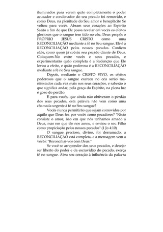 iluminados para verem quão completamente o poder
acusador e condenador do seu pecado foi removido, e
como Deus, na plenitude do Seu amor e beneplácito Se
voltou para vocês. Abram seus corações ao Espírito
Santo a fim de que Ele possa revelar em vocês os efeitos
gloriosos que o sangue tem tido no céu. Deus propôs o
PRÓPRIO JESUS CRISTO como uma
RECONCILIAÇÃO mediante a fé no Seu sangue. Ele é a
RECONCILIAÇÃO pelos nossos pecados. Confiem
nEle, como quem já cobriu seu pecado diante de Deus.
Coloquem-No entre vocês e seus pecados, e
experimentarão quão completa é a Redenção que Ele
levou a efeito, e quão poderosa é a RECONCILIAÇÃO
mediante a fé no Seu sangue.
Depois, mediante o CRISTO VIVO, os efeitos
poderosos que o sangue exerceu no céu serão ma-
nifestados cada vez mais nos seus corações, e saberão o
que significa andar, pela graça do Espírito, na plena luz
e gozo do perdão.
E para vocês, que ainda não obtiveram o perdão
dos seus pecados, esta palavra não vem como uma
chamada urgente à fé no Seu sangue?
Vocês nunca permitirão que sejam comovidos por
aquilo que Deus fez por vocês como pecadores? "Nisto
consiste o amor, não em que nós tenhamos amado a
Deus, mas em que ele nos amou, e enviou o seu Filho
como propiciação pelos nossos pecados" (1 Jo 4:10)
O sangue precioso, divino, foi derramado, a
RECONCILIAÇÃO está completa, e a mensagem vem a
vocês: "Reconciliai-vos com Deus."
Se você se arrepender dos seus pecados, e desejar
ser liberto do poder e da escravidão do pecado, exerça
fé no sangue. Abra seu coração à influência da palavra
 