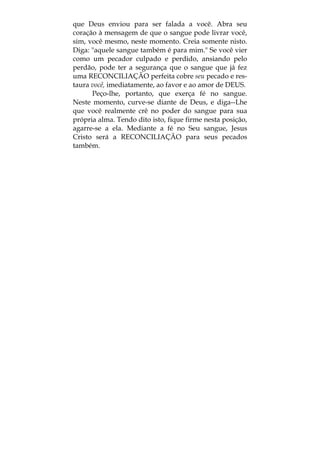 que Deus enviou para ser falada a você. Abra seu
coração à mensagem de que o sangue pode livrar você,
sim, você mesmo, neste momento. Creia somente nisto.
Diga: "aquele sangue também é para mim." Se você vier
como um pecador culpado e perdido, ansiando pelo
perdão, pode ter a segurança que o sangue que já fez
uma RECONCILIAÇÃO perfeita cobre seu pecado e res-
taura você, imediatamente, ao favor e ao amor de DEUS.
Peço-lhe, portanto, que exerça fé no sangue.
Neste momento, curve-se diante de Deus, e diga--Lhe
que você realmente crê no poder do sangue para sua
própria alma. Tendo dito isto, fique firme nesta posição,
agarre-se a ela. Mediante a fé no Seu sangue, Jesus
Cristo será a RECONCILIAÇÃO para seus pecados
também.
 