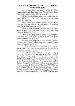 II.  A BÊNÇÃO INDICADA NO NOVO TESTAMENTO 
PELA PURIFICAÇÃO 
Menciona-se freqüentemente no Novo Testa-
mento um coração limpo ou puro. Nosso Senhor disse:
"Bem-aventurados os LIMPOS de coração"
(Mt 5:8). Paulo fala do "amor que procede de co-
ração PURO" (1 Tm 1:5). Fala também de uma
"consciência PURA."
Pedro exorta seus leitores assim: "Amai-vos de
coração uns aos outros ardentemente." A palavra
PURIFICAÇÃO também é usada.
Lemos acerca daqueles que são descritos como
sendo o povo de Deus que Deus PURIFICOU seus
corações pela fé (At 15:9).
Lemos que o propósito do Senhor Jesus a respeito
dos Seus era "PURIFICAR para si mesmo um povo
exclusivamente seu" (Tt 2:14).
No que diz respeito a nós mesmos, lemos:
"PURIFIQUEMO-nos de toda impureza, tanto da carne,
como do espírito" (2 Co 7:1).
Todos estes trechos nos ensinam que a PURI-
FICAÇÃO e uma obra interior,operada no coração, e
que é subseqüente ao perdão.
Em 1 João 1:7 somos informados de que "o sangue
de Jesus, seu Filho, nos PURIFICA de todo pecado."
Esta palavra - PURIFICA - não se refere à graça do
PERDÃO recebida na ocasião da conversão, mas sim, ao
efeito da graça NOS filhos de Deus que andam na luz.
Lemos: "Se, porém, andarmos na luz, como ele está na
luz... o sangue de Jesus, seu Filho, nos PURIFICA de
todo pecado." Que se refere a algo mais do que o perdão
aparece naquilo que se segue no v.9: "ele é fiel e justo
para nos perdoar os pecados e nos PURIFICAR de toda
 