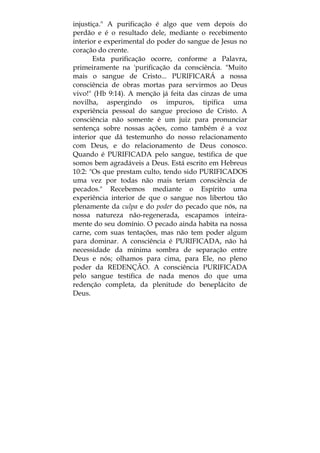 injustiça." A purificação é algo que vem depois do
perdão e é o resultado dele, mediante o recebimento
interior e experimental do poder do sangue de Jesus no
coração do crente.
Esta purificação ocorre, conforme a Palavra,
primeiramente na 'purificação da consciência. "Muito
mais o sangue de Cristo... PURIFICARÁ a nossa
consciência de obras mortas para servirmos ao Deus
vivo!" (Hb 9:14). A menção já feita das cinzas de uma
novilha, aspergindo os impuros, tipifica uma
experiência pessoal do sangue precioso de Cristo. A
consciência não somente é um juiz para pronunciar
sentença sobre nossas ações, como também é a voz
interior que dá testemunho do nosso relacionamento
com Deus, e do relacionamento de Deus conosco.
Quando é PURIFICADA pelo sangue, testifica de que
somos bem agradáveis a Deus. Está escrito em Hebreus
10:2: "Os que prestam culto, tendo sido PURIFICADOS
uma vez por todas não mais teriam consciência de
pecados." Recebemos mediante o Espírito uma
experiência interior de que o sangue nos libertou tão
plenamente da culpa e do poder do pecado que nós, na
nossa natureza não-regenerada, escapamos inteira-
mente do seu domínio. O pecado ainda habita na nossa
carne, com suas tentações, mas não tem poder algum
para dominar. A consciência é PURIFICADA, não há
necessidade da mínima sombra de separação entre
Deus e nós; olhamos para cima, para Ele, no pleno
poder da REDENÇÃO. A consciência PURIFICADA
pelo sangue testifica de nada menos do que uma
redenção completa, da plenitude do beneplácito de
Deus.
 