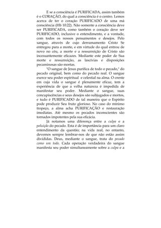 E se a consciência é PURIFICADA, assim também
é o CORAÇÃO, do qual a consciência é o centro. Lemos
acerca de ter o coração PURIFICADO de uma má
consciência (Hb 10:22). Não somente a consciência deve
ser PURIFICADA, como também o coração deve ser
PURIFICADO, inclusive o entendimento, e a vontade,
com todos os nossos pensamentos e desejos. Pelo
sangue, através de cujo derramamento Cristo Se
entregou para a morte, e em virtude do qual entrou de
novo no céu, a morte e a ressurreição de Cristo são
incessantemente eficazes. Mediante este poder de Sua
morte e ressurreição, as lascívias e disposições
pecaminosas são mortas.
"O sangue de Jesus purifica de todo o pecado," do
pecado original, bem como do pecado real. O sangue
exerce seu poder espiritual e celestial na alma. O crente
em cuja vida o sangue é plenamente eficaz, tem a
experiência de que a velha natureza é impedida de
manifestar seu poder. Mediante o sangue, suas
concupiscências e seus desejos são subjugados e mortos,
e tudo é PURIFICADO de tal maneira que o Espírito
pode produzir Seu fruto glorioso. No caso do mínimo
tropeço, a alma acha PURIFICAÇÃO e restauração
imediatas. Até mesmo os pecados inconscientes são
tornados impotentes pela sua eficácia.
Já notamos uma diferença entre a culpa e a
poluição do pecado. Esta é de importância para um claro
entendimento da questão; na vida real, no entanto,
devemos sempre lembrar-nos de que não estão assim
divididas. Deus, mediante o sangue, trata do pecado
como um todo. Cada operação verdadeira do sangue
manifesta seu poder simultaneamente sobre a culpa e a
 