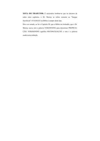 NOTA DO TRADUTOR: É necessário lembrar-se que no decurso de
todos estes capítulos, o Dr. Murray se refere somente ao "Sangue
Sacrificial". O SANGUE na Bíblia é sempre deste tipo.
Deve ser notado, ao ler o Capítulo III, que a Bíblia em holandês, que o Dr.
Murray usava, tem a palavra VERZOENING para denominar PROPICIA-
ÇÃO. VERZOENING significa RECONCILIAÇÃO, e esta é a palavra
usada nesta tradução.
 
