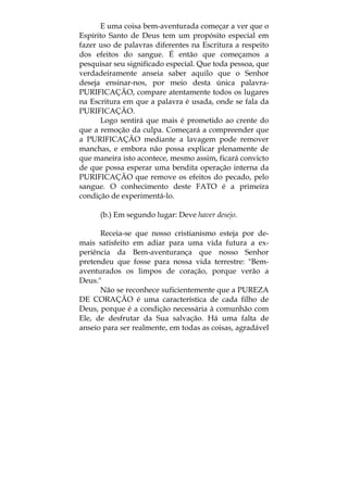 E uma coisa bem-aventurada começar a ver que o
Espírito Santo de Deus tem um propósito especial em
fazer uso de palavras diferentes na Escritura a respeito
dos efeitos do sangue. É então que começamos a
pesquisar seu significado especial. Que toda pessoa, que
verdadeiramente anseia saber aquilo que o Senhor
deseja ensinar-nos, por meio desta única palavra-
PURIFICAÇÃO, compare atentamente todos os lugares
na Escritura em que a palavra é usada, onde se fala da
PURIFICAÇÃO.
Logo sentirá que mais é prometido ao crente do
que a remoção da culpa. Começará a compreender que
a PURIFICAÇÃO mediante a lavagem pode remover
manchas, e embora não possa explicar plenamente de
que maneira isto acontece, mesmo assim, ficará convicto
de que possa esperar uma bendita operação interna da
PURIFICAÇÃO que remove os efeitos do pecado, pelo
sangue. O conhecimento deste FATO é a primeira
condição de experimentá-lo.
(b.) Em segundo lugar: Deve haver desejo.
Receia-se que nosso cristianismo esteja por de-
mais satisfeito em adiar para uma vida futura a ex-
periência da Bem-aventurança que nosso Senhor
pretendeu que fosse para nossa vida terrestre: "Bem-
aventurados os limpos de coração, porque verão a
Deus."
Não se reconhece suficientemente que a PUREZA
DE CORAÇÃO é uma característica de cada filho de
Deus, porque é a condição necessária à comunhão com
Ele, de desfrutar da Sua salvação. Há uma falta de
anseio para ser realmente, em todas as coisas, agradável
 