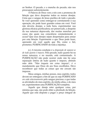 ao Senhor. O pecado, e a mancha do pecado, não nos
preocupam suficientemente.
A Palavra de Deus vem a nós com a promessa de
bênção que deve despertar todos os nossos desejos.
Creia que o sangue de Jesus purifica de todo o pecado.
Se você aprender como entregar-se corretamente à sua
operação, ele pode fazer grandes coisas em você. Você
não deveria desejar, a toda hora, experimentar sua
gloriosa eficácia purificadora; ser preservado, a despeito
da sua natureza depravada, das muitas manchas por
causa das quais sua consciência constantemente o
acusa? Que seus desejos sejam despertados para ansiar
por esta bênção. Experimente o que Deus pode fazer,
operando em você aquilo que Ele, como o fiel,
prometeu: PURIFICANDO de toda a injustiça.
(c.) A terceira condição é a disposição de separar-se
de tudo quanto é impuro. Pelo pecado, tudo quanto há na
nossa natureza, e no mundo, está contaminado. A
PURIFICAÇÃO não pode ocorrer onde não há uma
separação inteira de tudo quanto é impuro, abrindo
mão dele. "Não toqueis em coisa impura", é o
mandamento que Deus dá aos Seus escolhidos. Devo
reconhecer que todas as coisas que me cercam são
impuras.
Meus amigos, minhas posses, meu espírito, todos
devem ser entregues a fim de que eu seja PURIFICADO
em cada relacionamento pelo sangue precioso, e que todas
as atividades do meu espírito, da minha alma, e do meu
ser, experimentem uma PURIFICAÇÃO completa.
Aquele que deseja reter qualquer coisa, por
mínima que seja, não pode obter a plenitude da bênção.
Aquele que está disposto a pagar o preço integral de
 