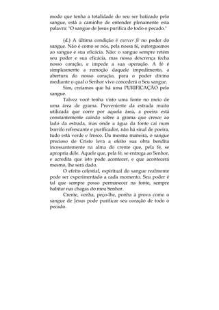modo que tenha a totalidade do seu ser batizado pelo
sangue, está a caminho de entender plenamente esta
palavra: "O sangue de Jesus purifica de todo o pecado."
(d.) A última condição é exercer fé no poder do
sangue. Não é como se nós, pela nossa fé, outorguemos
ao sangue e sua eficácia. Não: o sangue sempre retém
seu poder e sua eficácia, mas nossa descrença fecha
nosso coração, e impede a sua operação. A fé é
simplesmente a remoção daquele impedimento, a
abertura do nosso coração, para o poder divino
mediante o qual o Senhor vivo concederá o Seu sangue.
Sim, creiamos que há uma PURIFICAÇÃO pelo
sangue.
Talvez você tenha visto uma fonte no meio de
uma área de grama. Proveniente da estrada muito
utilizada que corre por aquela área, a poeira está
constantemente caindo sobre a grama que cresce ao
lado da estrada, mas onde a água da fonte cai num
borrifo refrescante e purificador, não há sinal de poeira,
tudo está verde e fresco. Da mesma maneira, o sangue
precioso de Cristo leva a efeito sua obra bendita
incessantemente na alma do crente que, pela fé, se
apropria dele. Aquele que, pela fé, se entrega ao Senhor,
e acredita que isto pode acontecer, e que acontecerá
mesmo, lhe será dado.
O efeito celestial, espiritual do sangue realmente
pode ser experimentado a cada momento. Seu poder é
tal que sempre posso permanecer na fonte, sempre
habitar nas chagas do meu Senhor.
Crente, venha, peço-lhe, ponha à prova como o
sangue de Jesus pode purificar seu coração de todo o
pecado.
 