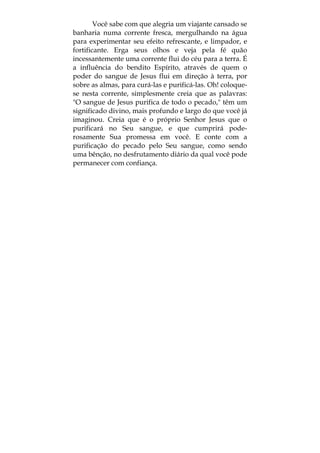 Você sabe com que alegria um viajante cansado se
banharia numa corrente fresca, mergulhando na água
para experimentar seu efeito refrescante, e limpador, e
fortificante. Erga seus olhos e veja pela fé quão
incessantemente uma corrente flui do céu para a terra. É
a influência do bendito Espírito, através de quem o
poder do sangue de Jesus flui em direção à terra, por
sobre as almas, para curá-las e purificá-las. Oh! coloque-
se nesta corrente, simplesmente creia que as palavras:
"O sangue de Jesus purifica de todo o pecado," têm um
significado divino, mais profundo e largo do que você já
imaginou. Creia que é o próprio Senhor Jesus que o
purificará no Seu sangue, e que cumprirá pode-
rosamente Sua promessa em você. E conte com a
purificação do pecado pelo Seu sangue, como sendo
uma bênção, no desfrutamento diário da qual você pode
permanecer com confiança.
 