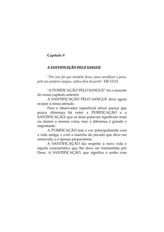 Capítulo V
A SANTIFICAÇÃO PELO SANGUE 
"Por isso foi que também Jesus, para santificar o povo,
pelo seu próprio sangue, sofreu fora da porta"-Hb 13:12.
"A PURIFICAÇÃO PELO SANGUE" foi o assunto
do nosso capítulo anterior.
A SANTIFICAÇÃO PELO SANGUE deve agora
ocupar a nossa atenção.
Para o observador superficial talvez pareça que
pouca diferença há entre a PURIFICAÇÃO e a
SANTIFICAÇÃO; que as duas palavras significam mais
ou menos a mesma coisa; mas a diferença é grande e
importante.
A PURIFICAÇÃO tem a ver principalmente com
a vida antiga, e com a mancha do pecado que deve ser
removida, e é apenas preparatória.
A SANTIFICAÇÃO diz respeito à nova vida e
àquela característica que lhe deve ser transmitida por
Deus. A SANTIFICAÇÃO, que significa a união com
 