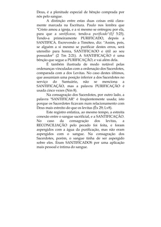 Deus, é a plenitude especial de bênção comprada por
nós pelo sangue.
A distinção entre estas duas coisas está clara-
mente marcada na Escritura. Paulo nos lembra que
"Cristo amou a igreja, e a si mesmo se entregou por ela,
para que a santificasse, tendo-a purificado"(Ef 5:25).
Tendo-a primeiramente PURIFICADO, depois a
SANTIFICA. Escrevendo a Timóteo, diz: "Assim, pois,
se alguém a si mesmo se purificar destes erros, será
utensílio para honra, SANTIFICAOO e útil ao seu
possuidor" (2 Tm 2:21). A SANTIFICAÇÃO é uma
bênção que segue a PURIFICAÇÃO, e vai além dela.
É também ilustrada de modo notável pelas
ordenanças vinculadas com a ordenação dos Sacerdotes,
comparada com a dos Levitas. No caso destes últimos,
que assumiam uma posição inferior a dos Sacerdotes no
serviço do Santuário, não se menciona a
SANTIFICAÇÃO, mas a palavra PURIFICAÇÃO é
usada cinco vezes (Nm 8).
Na consagração dos Sacerdotes, por outro lado, a
palavra "SANTIFICAR" é freqüentemente usada; isto
porque os Sacerdotes ficavam num relacionamento com
Deus mais estreito do que os levitas (Êx 29; Lv8).
Este registro enfatiza, ao mesmo tempo, a estreita
conexão entre o sangue sacrificial, e a SANTIFICAÇÃO.
No caso da consagração dos levitas, a
RECONCILIAÇÃO pelo pecado foi feita, e foram
aspergidos com a água da purificação, mas não eram
aspergidos com o sangue. Na consagração dos
Sacerdotes, porém, o sangue tinha de ser aspergido
sobre eles. Eram SANTIFICADOS por uma aplicação
mais pessoal e íntima do sangue.
 
