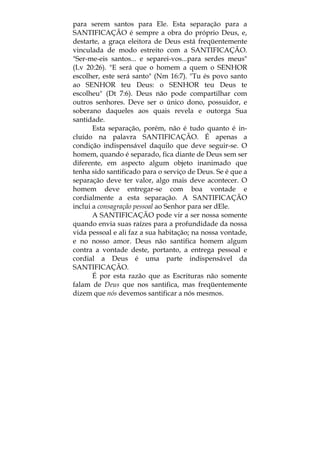 para serem santos para Ele. Esta separação para a
SANTIFICAÇÃO é sempre a obra do próprio Deus, e,
destarte, a graça eleitora de Deus está freqüentemente
vinculada de modo estreito com a SANTIFICAÇÃO.
"Ser-me-eis santos... e separei-vos...para serdes meus"
(Lv 20:26). "E será que o homem a quem o SENHOR
escolher, este será santo" (Nm 16:7). "Tu és povo santo
ao SENHOR teu Deus: o SENHOR teu Deus te
escolheu" (Dt 7:6). Deus não pode compartilhar com
outros senhores. Deve ser o único dono, possuidor, e
soberano daqueles aos quais revela e outorga Sua
santidade.
Esta separação, porém, não é tudo quanto é in-
cluído na palavra SANTIFICAÇÃO. É apenas a
condição indispensável daquilo que deve seguir-se. O
homem, quando é separado, fica diante de Deus sem ser
diferente, em aspecto algum objeto inanimado que
tenha sido santificado para o serviço de Deus. Se é que a
separação deve ter valor, algo mais deve acontecer. O
homem deve entregar-se com boa vontade e
cordialmente a esta separação. A SANTIFICAÇÃO
inclui a consagração pessoal ao Senhor para ser dEle.
A SANTIFICAÇÃO pode vir a ser nossa somente
quando envia suas raízes para a profundidade da nossa
vida pessoal e ali faz a sua habitação; na nossa vontade,
e no nosso amor. Deus não santifica homem algum
contra a vontade deste, portanto, a entrega pessoal e
cordial a Deus é uma parte indispensável da
SANTIFICAÇÃO.
É por esta razão que as Escrituras não somente
falam de Deus que nos santifica, mas freqüentemente
dizem que nós devemos santificar a nós mesmos.
 