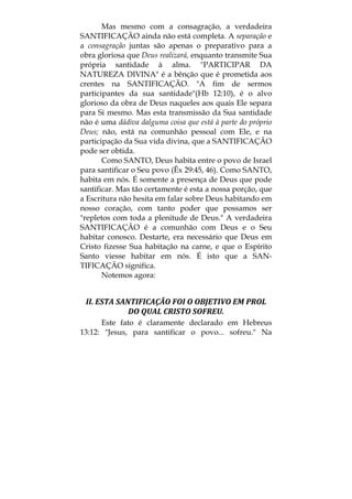 Mas mesmo com a consagração, a verdadeira
SANTIFICAÇÃO ainda não está completa. A separação e
a consagração juntas são apenas o preparativo para a
obra gloriosa que Deus realizará, enquanto transmite Sua
própria santidade à alma. "PARTICIPAR DA
NATUREZA DIVINA" é a bênção que é prometida aos
crentes na SANTIFICAÇÃO. "A fim de sermos
participantes da sua santidade"(Hb 12:10), é o alvo
glorioso da obra de Deus naqueles aos quais Ele separa
para Si mesmo. Mas esta transmissão da Sua santidade
não é uma dádiva dalguma coisa que está à parte do próprio
Deus; não, está na comunhão pessoal com Ele, e na
participação da Sua vida divina, que a SANTIFICAÇÃO
pode ser obtida.
Como SANTO, Deus habita entre o povo de Israel
para santificar o Seu povo (Êx 29:45, 46). Como SANTO,
habita em nós. É somente a presença de Deus que pode
santificar. Mas tão certamente é esta a nossa porção, que
a Escritura não hesita em falar sobre Deus habitando em
nosso coração, com tanto poder que possamos ser
"repletos com toda a plenitude de Deus." A verdadeira
SANTIFICAÇÃO é a comunhão com Deus e o Seu
habitar conosco. Destarte, era necessário que Deus em
Cristo fizesse Sua habitação na carne, e que o Espírito
Santo viesse habitar em nós. É isto que a SAN-
TIFICAÇÃO significa.
Notemos agora:
II. ESTA SANTIFICAÇÃO FOI O OBJETIVO EM PROL 
DO QUAL CRISTO SOFREU. 
Este fato é claramente declarado em Hebreus
13:12: "Jesus, para santificar o povo... sofreu." Na
 