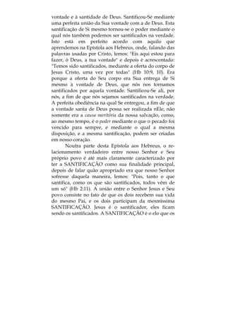 vontade e à santidade de Deus. Santificou-Se mediante
uma perfeita união da Sua vontade com a de Deus. Esta
santificação de Si mesmo tornou-se o poder mediante o
qual nós também podemos ser santificados na verdade.
Isto está em perfeito acordo com aquilo que
aprendemos na Epístola aos Hebreus, onde, falando das
palavras usadas por Cristo, lemos: "Eis aqui estou para
fazer, ó Deus, a tua vontade" e depois é acrescentado:
"Temos sido santificados, mediante a oferta do corpo de
Jesus Cristo, uma vez por todas" (Hb 10:9, 10). Era
porque a oferta do Seu corpo era Sua entrega de Si
mesmo à vontade de Deus, que nós nos tornamos
santificados por aquela vontade. Santificou-Se ali, por
nós, a fim de que nós sejamos santificados na verdade.
A perfeita obediência na qual Se entregou, a fim de que
a vontade santa de Deus possa ser realizada nEle, não
somente era a causa meritória da nossa salvação, como,
ao mesmo tempo, é o poder mediante o que o pecado foi
vencido para sempre, e mediante o qual a mesma
disposição, e a mesma santificação, podem ser criadas
em nosso coração.
Noutra parte desta Epístola aos Hebreus, o re-
lacionamento verdadeiro entre nosso Senhor e Seu
próprio povo é até mais claramente caracterizado por
ter a SANTIFICAÇÃO como sua finalidade principal,
depois de falar quão apropriado era que nosso Senhor
sofresse daquela maneira, lemos: "Pois, tanto o que
santifica, como os que são santificados, todos vêm de
um só" (Hb 2:11). A união entre o Senhor Jesus e Seu
povo consiste no fato de que os dois recebem sua vida
do mesmo Pai, e os dois participam da mesmíssima
SANTIFICAÇÃO. Jesus é o santificador, eles ficam
sendo os santificados. A SANTIFICAÇÃO é o elo que os
 