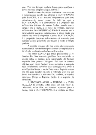 une. "Por isso foi que também Jesus, para santificar o
povo, pelo seu próprio sangue, sofreu..."
Se estivermos dispostos a realmente compreender
e experimentar aquilo que alcança a SANTIFICAÇÃO
pelo SANGUE, é da máxima importância para nós,
primeiramente tomar posse do fato de que a
SANTIFICAÇÃO é a característica e o propósito dos
sofrimentos inteiros de nosso Senhor, sendo que o
sangue era o fruto, e o meio de bênção, daqueles
sofrimentos. Sua SANTIFICAÇÃO de Si mesmo tem a
característica daqueles sofrimentos, e nisto havia seu
valor e seu valor e seu poder. A nossa SANTIFICAÇÃO
é o propósito daqueles sofrimentos, e.é somente para
cumprir aquele propósito que levam a efeito a bênção
perfeita.
À medida em que isto fica sendo claro para nós,
avançaremos rapidamente para dentro do significado e
da bênção verdadeiros dos Seus sofrimentos.
Foi como SANTO que Deus preordenou a re-
denção. Era Sua vontade glorificar Sua santidade na
vitória sobre o pecado, pela santificação do homem
segundo Sua própria imagem. Foi com o mesmo
objetivo que nosso Senhor Jesus suportou e cumpriu
Seus sofrimentos; devemos estar consagrados a Deus. E
se o Espírito Santo, o santo Deus como Espírito, entrar
em nós para revelar em nós a redenção que está em
Jesus, isto continua a ser com Ele, também, o objetivo
principal. Como o Espírito Santo, é o espírito da
santidade.
A RECONCILIAÇÃO, o PERDÃO, e a PURI-
FICAÇÃO do pecado, todas estas têm um valor in-
calculável, todas elas, no entanto, apontam para a
frente, para a SANTIFICAÇÃO. É a vontade de Deus
 