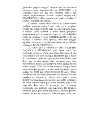 "pelo Seu próprio sangue". Aquele que de coração se
entrega a uma adoração fiel ao CORDEIRO, e à
comunhão com Ele, que nos comprou com o Seu
sangue, experimentará através daquele sangue uma
SANTIFICAÇÃO além daquilo que pode conceber. O
Senhor Jesus fará isto por ele.
O crente, porém, deve crescer no conhecimento
também; somente assim é que pode entrar na plena
bênção que está preparada para ele. Não somente temos
o direito, como também é nosso dever, pesquisar
sinceramente qual é a conexão essencial entre o bendito
efeito do sangue, e nossa SANTIFICAÇÃO, e de que
maneira o Senhor Jesus operará, pelo Seu sangue,
aquelas coisas que já verificamos serem as qualidades
principais da SANTIFICAÇÃO.
Já vimos que o começo de toda a SANTIFI-
CAÇÃO é a SEPARAÇÃO para Deus, como Sua
possessão exclusiva, p"ara estar à Sua disposição. E não
é exatamente isto que o sangue proclama? que o poder
do pecado está quebrado; que somos libertos dos laços
dele; que já não somos seus escravos; mas, sim,
pertencemos Àquele que comprou nossa liberdade com
o Seu sangue? "Não sois de vós mesmos. Porque fostes
comprados por preço" — é com esta linguagem que o
sangue nos conta que somos possessão de Deus. Porque
Ele deseja-nos ter inteiramente para Si mesmo, Ele nos
escolheu e comprou, e colocou sobre nós a marca
distintiva do sangue, como aqueles que estão separados
de todos em seu redor, para viver somente para o ser-
viço dele. Esta idéia da separação está claramente
expressada nas palavras que repetimos tão freqüen-
temente: "Jesus, para santificar o povo, pelo seu próprio
sangue, sofreu fora da porta. Saiamos, pois, a ele, fora
 