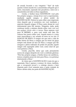 do arraial, levando o seu vitupério." "Sair" de tudo
quanto é deste mundo foi a característica dAquele que é
santo, imaculado, separado dos pecadores; e deve ser a
característica de todos os Seus seguidores.
Crente, o Senhor Jesus SANTIFICOU você pelo
Seu próprio sangue, e deseja levar você a experimentar,
mediante aquele sangue, o pleno poder da
SANTIFICAÇÃO. Esforce-se para obter uma impressão
clara daquilo que já aconteceu em você mediante a
aspersão daquele sangue. O Deus santo deseja ter você
inteiramente para Ele mesmo. Ninguém, nada, pode
continuar tendo o mínimo direito sobre você, nem você
tem qualquer direito sobre si mesmo. Deus separou você
para SI MESMO, e, para você sentir este fato, Ele
colocou Sua marca sobre você. Aquela marca é a coisa
mais maravilhosa a ser achada na terra ou no céu: O
SANGUE DE JESUS. O sangue em que está a vida do
Filho eterno de Deus; o sangue que no trono da graça
sempre está diante da face de Deus; o sangue que lhe
assegura a plena redenção do poder do pecado; aquele
sangue está aspergido sobre você, como sinal de que
você pertence a Deus.
Crente, peço-lhe, deixe que cada pensamento
acerca do sangue desperte em você a confissão gloriosa:
"Pelo Seu próprio sangue, o Senhor Jesus me santificou,
tomou completa posse de mim para Deus, e eu pertenço
inteiramente a Deus."
Já vimos que a SANTIFICAÇÃO é mais do que a
separação. Esta é apenas o começo. Já vimos, também,
que a consagração pessoal e a entrega sincera e bem
disposta para viver somente para a santa vontade de
Deus e dentro dela, faz parte da SANTIFICAÇÃO.
 