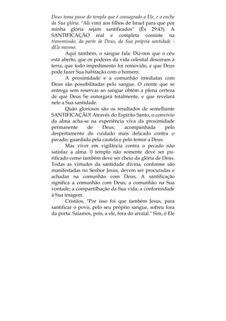 Deus toma posse do templo que é consagrado a Ele, e o enche
da Sua glória. "Ali virei aos filhos de Israel para que por
minha glória sejam santificados" (Êx 29:43). A
SANTIFICAÇÃO real e completa consiste na
transmissão, da parte de Deus, da Sua própria santidade -
dEle mesmo.
Aqui também, o sangue fala: Diz-nos que o céu
está aberto, que os poderes da vida celestial desceram à
terra, que todo impedimento foi removido, e que Deus
pode fazer Sua habitação com o homem.
A proximidade e a comunhão imediatas com
Deus são possibilitadas pelo sangue. O crente que se
entrega sem reservas ao sangue obtém a plena certeza
de que Deus Se outorgará totalmente, e que revelará
nele a Sua santidade.
Quão gloriosos são os resultados de semelhante
SANTIFICAÇÃO! Através do Espírito Santo, o convívio
da alma acha-se na experiência viva da proximidade
permanente de Deus; acompanhada pelo
despertamento do cuidado mais delicado contra o
pecado; guardada pela cautela e pelo temor a Deus.
Mas viver em vigilância contra o pecado não
satisfaz a alma. 0 templo não somente deve ser pu-
rificado como também deve ser cheio da glória de Deus.
Todas as virtudes da santidade divina, conforme são
manifestadas no Senhor Jesus, devem ser procuradas e
achadas na comunhão com Deus; A santificação
significa a comunhão com Deus; a comunhão na Sua
vontade; a compartilhação da Sua vida; a conformidade
à Sua imagem.
Cristãos, "Por isso foi que também Jesus, para
santificar o povo, pelo seu próprio sangue, sofreu fora
da porta. Saiamos, pois, a ele, fora do arraial." Sim, é Ele
 