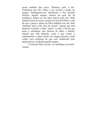 quem santifica Seu povo. "Saiamos, pois, a ele."
Confiemos que Ele venha a nos revelar o poder do
sangue. Entreguemo-nos totalmente à Sua bendita
eficácia. Aquele sangue, através do qual Ele Se
santificou, entrou no céu para abri-lo para nós. Pode
também fazer do nosso coração um trono de Deus. a fim
de que a graça e glória de Deus habitem em nós. Sim;
"Saiamos, pois, a ele, fora do arraial." Aquele que está
disposto a perder, e dizer "adeus" a tudo, a fim de que
Jesus o santifique, não deixará de obter a bênção.
Aquele que está disposto, custe o que custar, a
experimentar o pleno poder do sangue precioso, pode
contar com confiança de que será santificado pelo
próprio Jesus, mediante aquele sangue.
"O mesmo Deus da paz vos santifique em tudo."
Amém.
 