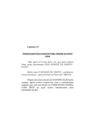 Capítulo VI
PURIFICADO PELO SANGUE PARA SERVIR AO DEUS 
VIVO 
"Mas agora em Cristo Jesus, vós, que antes estáveis
longe, fostes aproximados PELO SANGUE DE CRISTO"-
Ef 2:13.
Muito mais O SANGUE DE CRISTO... purificará a
nossa consciência... para servirmos ao Deus vivo! -Hb 9:14.
Depois do nosso estudo da SANTIFICAÇÃO pelo
sangue, agora vamos ocupar-nos com a consideração
daquilo que está envolvido na COMUNHÃO INTIMA
COM DEUS na qual somos introduzidos pela
SANTIFICAÇÃO.
 