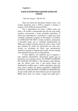 Capítulo I
O QUE AS ESCRITURAS ENSINAM ACERCA DO 
SANGUE 
"Não Sem Sangue"- Hb 9:7e 18
Deus nos falou nas Escrituras muitas vezes, e de
muitas maneiras; mas a VOZ é sempre a mesma, é
sempre a PALAVRA do mesmo DEUS.
Daí a importância de tratar a Bíblia como um
todo, e de receber o testemunho que dá nas suas várias
porções, concernente a certas verdades específicas. É
assim que aprendemos a reconhecer o lugar que estas
verdades realmente ocupam na Revelação, ou melhor,
no CORAÇÃO DE DEUS. Assim, também, começamos
a descobrir quais são as verdades fundamentais da
Bíblia que exigem atenção acima de tudo o mais. Visto
que constam de modo tão destacado em cada novo
avanço na revelação de Deus; que permanecem
imutáveis quando a Dispensação muda, levam consigo
uma intimação divina da sua importância.
É meu objetivo, nos capítulos que se seguem a
este capítulo introdutório, demonstrar aquilo que as
Escrituras nos ensinam acerca do PODER GLORIOSO
DO SANGUE DE JESUS, e das bênçãos maravilhosas
que ele obteve para nós; e não posso lançar um
fundamento melhor para a minha exposição, nem dar
uma prova melhor da glória superlativa DAQUELE
SANGUE, COMO SENDO O PODER DA REDENÇÃO,
do que senão pedir aos meus leitores que me sigam pela
Bíblia afora, para ver, assim, o lugar sem igual que é
 