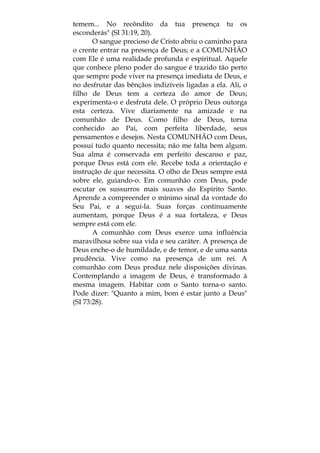 temem... No recôndito da tua presença tu os
esconderás" (SI 31:19, 20).
O sangue precioso de Cristo abriu o caminho para
o crente entrar na presença de Deus; e a COMUNHÃO
com Ele é uma realidade profunda e espiritual. Aquele
que conhece pleno poder do sangue é trazido tão perto
que sempre pode viver na presença imediata de Deus, e
no desfrutar das bênçãos indizíveis ligadas a ela. Ali, o
filho de Deus tem a certeza do amor de Deus;
experimenta-o e desfruta dele. O próprio Deus outorga
esta certeza. Vive diariamente na amizade e na
comunhão de Deus. Como filho de Deus, torna
conhecido ao Pai, com perfeita liberdade, seus
pensamentos e desejos. Nesta COMUNHÃO com Deus,
possui tudo quanto necessita; não me falta bem algum.
Sua alma é conservada em perfeito descanso e paz,
porque Deus está com ele. Recebe toda a orientação e
instrução de que necessita. O olho de Deus sempre está
sobre ele, guiando-o. Em comunhão com Deus, pode
escutar os sussurros mais suaves do Espírito Santo.
Aprende a compreender o mínimo sinal da vontade do
Seu Pai, e a segui-la. Suas forças continuamente
aumentam, porque Deus é a sua fortaleza, e Deus
sempre está com ele.
A comunhão com Deus exerce uma influência
maravilhosa sobre sua vida e seu caráter. A presença de
Deus enche-o de humildade, e de temor, e de uma santa
prudência. Vive como na presença de um rei. A
comunhão com Deus produz nele disposições divinas.
Contemplando a imagem de Deus, é transformado à
mesma imagem. Habitar com o Santo torna-o santo.
Pode dizer: "Quanto a mim, bom é estar junto a Deus"
(SI 73:28).
 