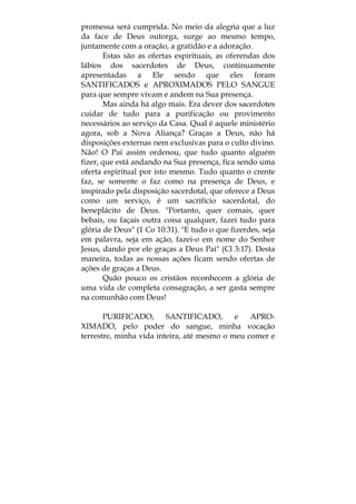 promessa será cumprida. No meio da alegria que a luz
da face de Deus outorga, surge ao mesmo tempo,
juntamente com a oração, a gratidão e a adoração.
Estas são as ofertas espirituais, as oferendas dos
lábios dos sacerdotes de Deus, continuamente
apresentadas a Ele sendo que eles foram
SANTIFICADOS e APROXIMADOS PELO SANGUE
para que sempre vivam e andem na Sua presença.
Mas ainda há algo mais. Era dever dos sacerdotes
cuidar de tudo para a purificação ou provimento
necessários ao serviço da Casa. Qual é aquele ministério
agora, sob a Nova Aliança? Graças a Deus, não há
disposições externas nem exclusivas para o culto divino.
Não! O Pai assim ordenou, que tudo quanto alguém
fizer, que está andando na Sua presença, fica sendo uma
oferta espiritual por isto mesmo. Tudo quanto o crente
faz, se somente o faz como na presença de Deus, e
inspirado pela disposição sacerdotal, que oferece a Deus
como um serviço, é um sacrifício sacerdotal, do
beneplácito de Deus. "Portanto, quer comais, quer
bebais, ou façais outra coisa qualquer, fazei tudo para
glória de Deus" (1 Co 10:31). "E tudo o que fizerdes, seja
em palavra, seja em ação, fazei-o em nome do Senhor
Jesus, dando por ele graças a Deus Pai" (Cl 3:17). Desta
maneira, todas as nossas ações ficam sendo ofertas de
ações de graças a Deus.
Quão pouco os cristãos reconhecem a glória de
uma vida de completa consagração, a ser gasta sempre
na comunhão com Deus!
PURIFICADO, SANTIFICADO, e APRO-
XIMADO, pelo poder do sangue, minha vocação
terrestre, minha vida inteira, até mesmo o meu comer e
 