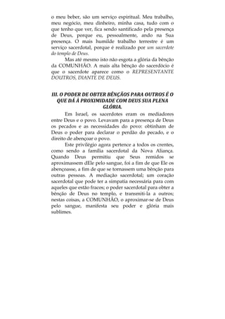 o meu beber, são um serviço espiritual. Meu trabalho,
meu negócio, meu dinheiro, minha casa, tudo com o
que tenho que ver, fica sendo santificado pela presença
de Deus, porque eu, pessoalmente, ando na Sua
presença. O mais humilde trabalho terrestre é um
serviço sacerdotal, porque é realizado por um sacerdote
do templo de Deus.
Mas até mesmo isto não esgota a glória da bênção
da COMUNHÃO. A mais alta bênção do sacerdócio é
que o sacerdote aparece como o REPRESENTANTE
DOUTROS, DIANTE DE DEUS.
III. O PODER DE OBTER BÊNÇÃOS PARA OUTROS É O 
QUE DÁ À PROXIMIDADE COM DEUS SUA PLENA 
GLÓRIA. 
Em Israel, os sacerdotes eram os mediadores
entre Deus e o povo. Levavam para a presença de Deus
os pecados e as necessidades do povo: obtinham de
Deus o poder para declarar o perdão do pecado, e o
direito de abençoar o povo.
Este privilégio agora pertence a todos os crentes,
como sendo a família sacerdotal da Nova Aliança.
Quando Deus permitiu que Seus remidos se
aproximassem dEle pelo sangue, foi a fim de que Ele os
abençoasse, a fim de que se tornassem uma bênção para
outras pessoas. A mediação sacerdotal; um coração
sacerdotal que pode ter a simpatia necessária para com
aqueles que estão fracos; o poder sacerdotal para obter a
bênção de Deus no templo, e transmiti-la a outros;
nestas coisas, a COMUNHÃO, o aproximar-se de Deus
pelo sangue, manifesta seu poder e glória mais
sublimes.
 