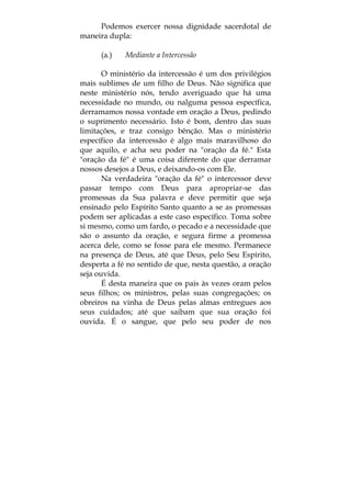 Podemos exercer nossa dignidade sacerdotal de
maneira dupla:
(a.) Mediante a Intercessão
O ministério da intercessão é um dos privilégios
mais sublimes de um filho de Deus. Não significa que
neste ministério nós, tendo averiguado que há uma
necessidade no mundo, ou nalguma pessoa específica,
derramamos nossa vontade em oração a Deus, pedindo
o suprimento necessário. Isto é bom, dentro das suas
limitações, e traz consigo bênção. Mas o ministério
específico da intercessão é algo mais maravilhoso do
que aquilo, e acha seu poder na "oração da fé." Esta
"oração da fé" é uma coisa diferente do que derramar
nossos desejos a Deus, e deixando-os com Ele.
Na verdadeira "oração da fé" o intercessor deve
passar tempo com Deus para apropriar-se das
promessas da Sua palavra e deve permitir que seja
ensinado pelo Espírito Santo quanto a se as promessas
podem ser aplicadas a este caso específico. Toma sobre
si mesmo, como um fardo, o pecado e a necessidade que
são o assunto da oração, e segura firme a promessa
acerca dele, como se fosse para ele mesmo. Permanece
na presença de Deus, até que Deus, pelo Seu Espírito,
desperta a fé no sentido de que, nesta questão, a oração
seja ouvida.
É desta maneira que os pais às vezes oram pelos
seus filhos; os ministros, pelas suas congregações; os
obreiros na vinha de Deus pelas almas entregues aos
seus cuidados; até que saibam que sua oração foi
ouvida. É o sangue, que pelo seu poder de nos
 