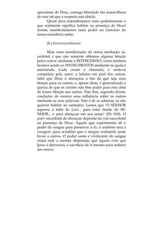 aproximar de Deus, outorga liberdade tão maravilhosa
de orar até que a resposta seja obtida.
Quem dera entendêssemos mais perfeitamente o
que realmente significa habitar na presença de Deus!
Assim, manifestaríamos mais poder no exercício do
nosso sacerdócio santo.
(b.) Instrumentalmente
Mais uma manifestação da nossa mediação sa-
cerdotal é que não somente obtemos alguma bênção
pelos outros mediante a INTERCESSÃO, como também
ficamos sendo os INSTRUMENTOS mediante os quais é
ministrada. Cada crente é chamado, e sente-se
compelido pelo amor, a labutar em prol dos outros.
Sabe que Deus o abençoou a fim de que seja uma
bênção para os outros; e, apesar disto, é generalizada a
queixa de que os crentes não têm poder para esta obra
de trazer bênção aos outros. Não têm, segundo dizem,
condições de exercer uma influência sobre os outros
mediante as suas palavras. Não é de se admirar, se não
querem habitar no santuário. Lemos que "O SENHOR
separou a tribo de Levi... para estar diante do SE-
NHOR... e para abençoar em seu nome" (Dt 10:8). O
poder sacerdotal de abençoar depende da vida sacerdotal
na presença de Deus. Aquele que experimenta ali o
poder do sangue para preservar a ele, o indefeso terá a
coragem .para acreditar que o sangue realmente pode
livrar a outros. O poder santo e vivificante do sangue
criará nele a mesma disposição que aquela com que
Jesus o derramou, o sacrifício de si mesmo para redimir
aos outros.
 