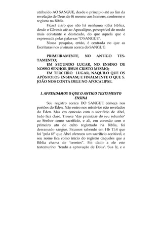 atribuído AO SANGUE, desde o princípio até ao fim da
revelação de Deus de Si mesmo aos homens, conforme o
registro na Bíblia.
Ficará claro que não há nenhuma idéia bíblica,
desde o Gênesis até ao Apocalipse, perceptível de modo
mais constante e destacado, do que aquela que é
expressada pelas palavras "O SANGUE".
Nossa pesquisa, então, é centrada no que as
Escrituras nos ensinam acerca do SANGUE:
PRIMEIRAMENTE, NO ANTIGO TES-
TAMENTO;
EM SEGUNDO LUGAR, NO ENSINO DE
NOSSO SENHOR JESUS CRISTO MESMO;
EM TERCEIRO LUGAR, NAQUILO QUE OS
APÓSTOLOS ENSINAM; E FINALMENTE O QUE S.
JOÃO NOS CONTA DELE NO APOCALIPSE.
I. APRENDAMOS O QUE O ANTIGO TESTAMENTO 
ENSINA 
Seu registro acerca DO SANGUE começa nos
portões do Éden. Não entro nos mistérios não revelados
do Éden. Mas em conexão com o sacrifício de Abel,
tudo fica claro. Trouxe "das primícias do seu rebanho"
ao Senhor como sacrifício, e ali, em conexão com o
primeiro ato de culto registrado na Bíblia, foi
derramado sangue. Ficamos sabendo em Hb 11:4 que
foi "pela fé" que Abel ofereceu um sacrifício aceitável, e
seu nome fica como início do registro daqueles que a
Bíblia chama de "crentes”. Foi dado a ele este
testemunho: "tendo a aprovação de Deus". Sua fé, e o
 