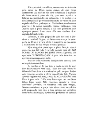 Em comunhão com Deus, nosso amor será ateado
pelo amor de Deus, nossa crença de que Deus
certamente fará uso de nós será fortalecida; o Espírito
de Jesus tomará posse de nós, para nos capacitar a
labutar na humildade, na sabedoria, e no poder; e a
nossa fraqueza e pobreza ficam sendo os vasos em que
o poder de Deus pode operar. Fluirão bênçãos da nossa
palavra e do nosso exemplo, porque habitamos com
Aquele que é pura bênção, e Ele não permitirá que
qualquer pessoa fique perto dEle sem também ficar
repleta da Sua bênção.
Amados, a vida preparada para nós não é glo-
riosa e bendita? O gozo da bem-aventurança de estar
perto de Deus; o levar a efeito o ministério da Sua casa;
a transmissão da Sua bênção a outras pessoas?
Que ninguém pense que a plena bênção não é
para ele, que tal vida é elevada demais para ele. NO
PODER DO SANGUE DE JESUS temos a garantia de
que esta "APROXIMAÇÃO" é para nós também, se
apenas nos entregarmos a ela.
Para os que realmente desejam esta bênção, dou
os seguintes conselhos:
1. Lembre-se de que isto, e nada menos do que
isto, foi planejado para você. Todos nós que somos os
filhos de Deus fomos aproximados pelo sangue. Todos
nós podemos desejar a plena experiência dele. Vamos
apenas segurar-nos nisto, a vida na COMUNHÃO com
Deus é para mim. O Pai não deseja que um dos Seus
filhos fique longe. Não podemos agradar a Deus
conforme devemos, se vivermos sem esta bênção.
Somos sacerdotes; a graça para viver como sacerdotes
está preparada para nós; a livre entrada no santuário
como nossa habitação, é para nós; podemos ter certeza
 