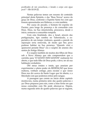 purificados de má consciência, e lavado o corpo com água
pura"'- Hb 10:19-22.
Nestas palavras temos um resumo do conteúdo
principal desta Epístola, e das "Boas Novas" acerca da
graça de Deus, conforme o Espírito Santo fez com que
fossem apresentadas aos Hebreus, e a nós também.
Por causa do pecado, o homem foi expulso do
Paraíso, para longe da presença e da comunhão com
Deus. Deus, na Sua misericórdia, procurava, desde o
início, restaurar a comunhão rompida.
Com esta finalidade, deu a Israel, através das
prefigurações, tipo sombra no Tabernáculo, a ex-
pectativa de um tempo vindouro, quando a parede da
separação seria removida, de modo que Seu povo
pudesse habitar na Sua presença. "Quando virei e
aparecerei perante Deus" era o suspiro de anseios dos
santos da Antiga Aliança.
É o suspiro também de muitos dos filhos de Deus
sob a Nova Aliança que não compreendem que o
carrinho para "O SANTO DOS SANTOS" realmente foi
aberto, e que todo filho de Deus pode, e deve, ter ali sua
habitação verdadeira.
Oh! meus irmãos e irmãs, que anseiam por
experimentar o pleno poder da REDENÇÃO que Jesus
realizou, venham comigo, para escutar o que nosso
Deus nos diz acerca do Santo Lugar que foi aberto, e a
liberdade com que podemos entrar pelo sangue.
A passagem que consta no início deste capítulo
mostra-nos, numa primeira série das quatro palavras o
que Deus preparou para nós, como a base firme em que
nossa comunhão com Ele pode alicerçar-se. Depois,
numa segunda série de quatro palavras que se seguem,
 