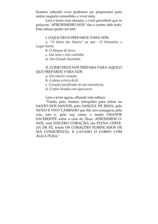 ficamos sabendo como podemos ser preparados para
entrar naquela comunhão, e viver nela.
Leia o texto com atenção, e você perceberá que as
palavras "APROXIMEMO-NOS" são o centro dele todo.
Este esboço poder ser útil:
I. O QUE DEUS PREPAROU PARA NÓS:
a. "O Santo dos Santos" ou seja - O Santuário: o
Lugar Santo;
b. O Sangue de Jesus;
c. Um novo e vivo caminho;
d. Um Grande Sacerdote.
II. COMO DEUS NOS PREPARA PARA AQUILO
QUE PREPAROU PARA NÓS.
a. Um sincero coração;
b. A plena certeza de fé.
c. Corações purificados de má consciência;
d. Corpos lavados com água pura.
Leia o texto agora, olhando este esboço.
"Tendo, pois, irmãos, intrepidez para entrar no
SANTO DOS SANTOS, pelo SANGUE DE JESUS, pelo
NOVO E VIVO CAMINHO que Ele nos consagrou pelo
véu, isto é, pela sua carne, e tendo GRANDE
SACERDOTE sobre a casa de Deus, APROXIMEM O-
NOS, com SINCERO CORAÇÃO, em PLENA CERTE-
ZA DE FÉ, tendo OS CORAÇÕES PURIFICADOS DE
MÁ CONSCIÊNCIA, E LAVADO O CORPO COM
ÁGUA PURA."
 