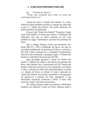 I.   O QUE DEUS PREPAROU PARA NÓS. 
(a) "O Santo dos Santos. "
"Tendo, pois intrepidez para entrar no santo dos
santos aproximemo-nos."
Trazer-nos para o "Santo dos Santos" é a fina-
lidade da obra redentora de Jesus, e aquele que não sabe
o que é o "Santo dos Santos" não pode desfrutar do
pleno benefício da Redenção.
O que é este "Santo dos Santos?" É apenas o lugar
onde Deus habita: "O Santo dos Santos" a habitação do
Altíssimo. Isto não se refere somente ao céu, mas
também ao lugar "Santíssimo" espiritual da presença de
Deus.
Sob a Antiga Aliança, havia um Santuário ma-
terial (Hb 9:1 e 8:2) a habitação de Deus, em que os
sacerdotes habitavam na presença de Deus e serviam a
Ele. Sob a Nova Aliança há o verdadeiro Ta-bernáculo
espiritual, não confinado a qualquer lugar. "O Santo dos
Santos" é onde Deus Se revela (Jo 4:23-25).
Que privilégio glorioso é entrar no "Santo dos
Santos" e habitar ali; andar o dia inteiro na presença de
Deus. Que bênção rica é derramada ali! No "Santo dos
Santos" desfruta-se do favor e da comunhão com Deus:
a vida e a bênção de Deus são experimentadas; o poder
e a alegria de Deus se acham. A vida é passada no
"Santo dos Santos" em pureza sacerdotal e consagração;
ali queima-se o incenso de odor agradável, e são
oferecidos sacrifícios aceitáveis a Deus. É uma vida
santa de oração e de bem-aventurança.
Na Antiga Aliança, tudo era material, o Santuário
também era material e local; na Nova Aliança, tudo é
 