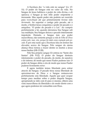A Escritura diz: "a vida está no sangue" (Lv 17:
11). O poder do Sangue está no valor da vida. No
Sangue de Jesus habitava o poder da vida divina, e ali
operava; o Sangue já tem nEle poder onipotente e
incessante. Mas aquele poder não poderia ser exercido
para reconciliação até que primeiramente tivesse sido
derramado. Ao suportar o castigo pelo pecado, até à
morte, o Senhor Jesus conquistou o poder do pecado e o
aniquilou. "O poder do pecado é a Lei." Ao cumprir
perfeitamente a lei, quando derramou Seu Sangue sob
sua maldição, Seu Sangue deixou o pecado inteiramente
impotente. Destarte, o Sangue tem seu poder
maravilhoso, não somente porque a vida do Filho de Deus
estava nele, mas, sim, porque foi dado como expiação pelo pe-
cado. É por esta razão que a Escritura fala em termos tão
elevados acerca do Sangue. Pelo sangue da eterna
aliança Deus tornou a trazer dentre os mortos a Jesus
nosso Senhor (Hb 13:20).
Pelo Seu próprio sangue Ele entrou no "Santo dos
Santos" (Hb 9:12). O poder do Sangue destruiu
inteiramente o poder do pecado, da morte, do sepulcro
e do inferno; de modo que nosso Fiador pudesse sair. O
poder do Sangue abriu o céu de modo que nosso Fiador
pudesse livremente entrar.
E agora também temos liberdade para entrar
através do Sangue. O pecado tirou nossa liberdade de
aproximar-nos de Deus e o Sangue restaura-nos
perfeitamente esta liberdade. Aquele que quer ocupar
tempo para meditar sobre o poder daquele Sangue,
apropriando-se dele com fé para si mesmo, obterá uma
vista maravilhosa da liberdade e do modo direto com o
que agora podemos ter comunhão com Deus.
 