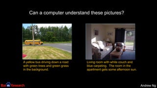 Andrew NgAndrew Ng
A yellow bus driving down a road
with green trees and green grass
in the background.
Living room with white couch and
blue carpeting. The room in the
apartment gets some afternoon sun.
Can a computer understand these pictures?
 