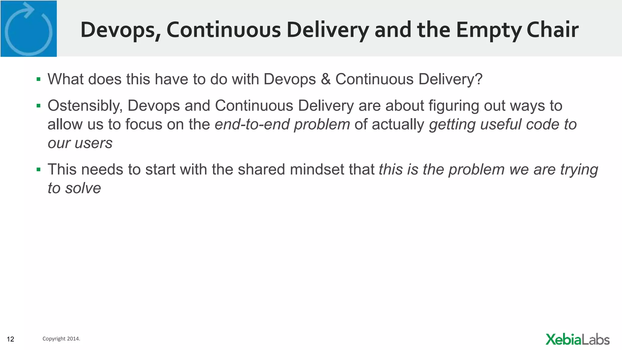 12 Copyright 2014.
Devops, Continuous Delivery and the Empty Chair
▪ What does this have to do with Devops & Continuous Delivery?
▪ Ostensibly, Devops and Continuous Delivery are about figuring out ways to
allow us to focus on the end-to-end problem of actually getting useful code to
our users
▪ This needs to start with the shared mindset that this is the problem we are trying
to solve
 