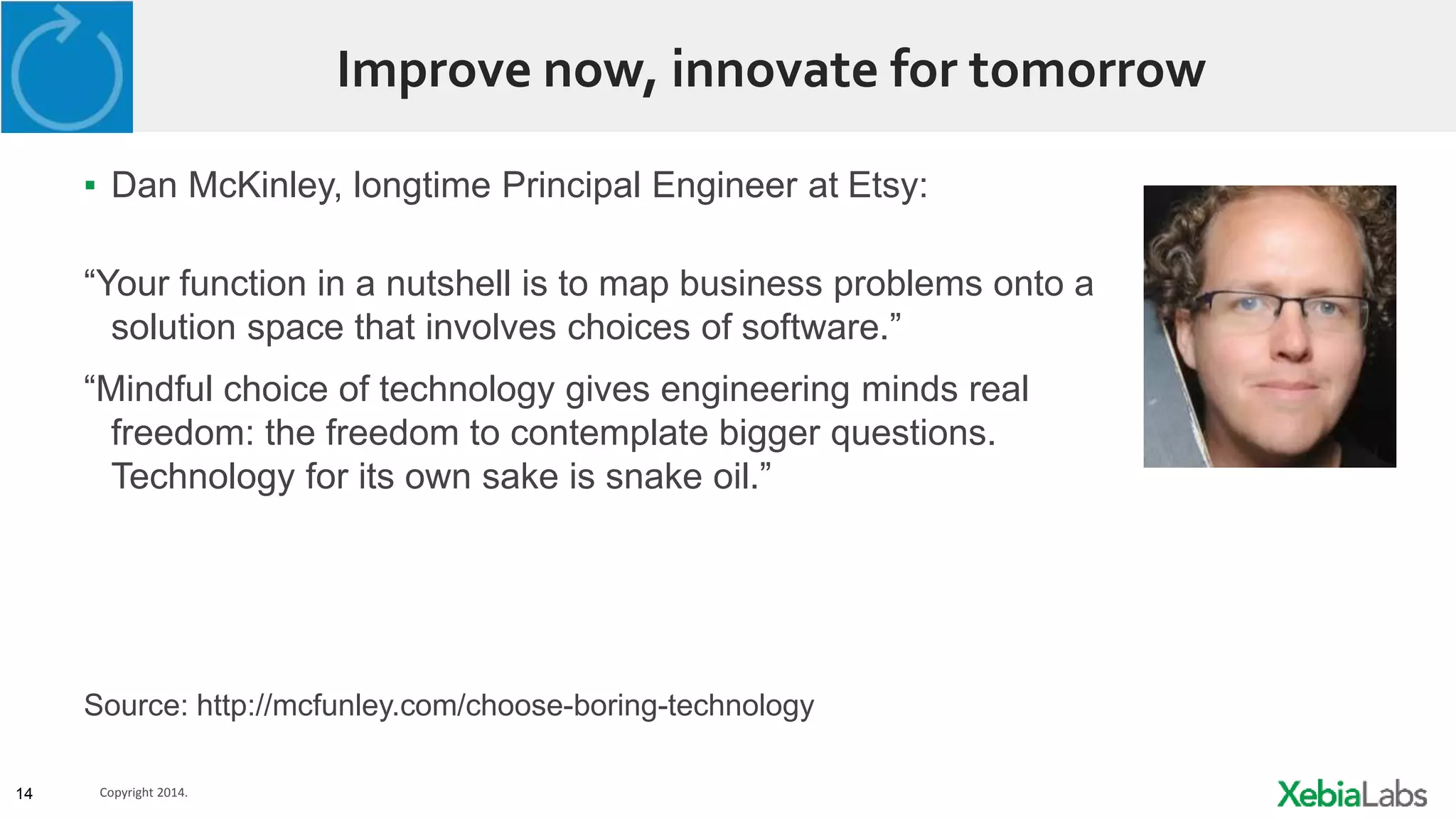 14 Copyright 2014.
Improve now, innovate for tomorrow
▪ Dan McKinley, longtime Principal Engineer at Etsy:
“Your function in a nutshell is to map business problems onto a
solution space that involves choices of software.”
“Mindful choice of technology gives engineering minds real
freedom: the freedom to contemplate bigger questions.
Technology for its own sake is snake oil.”
Source: http://mcfunley.com/choose-boring-technology
 