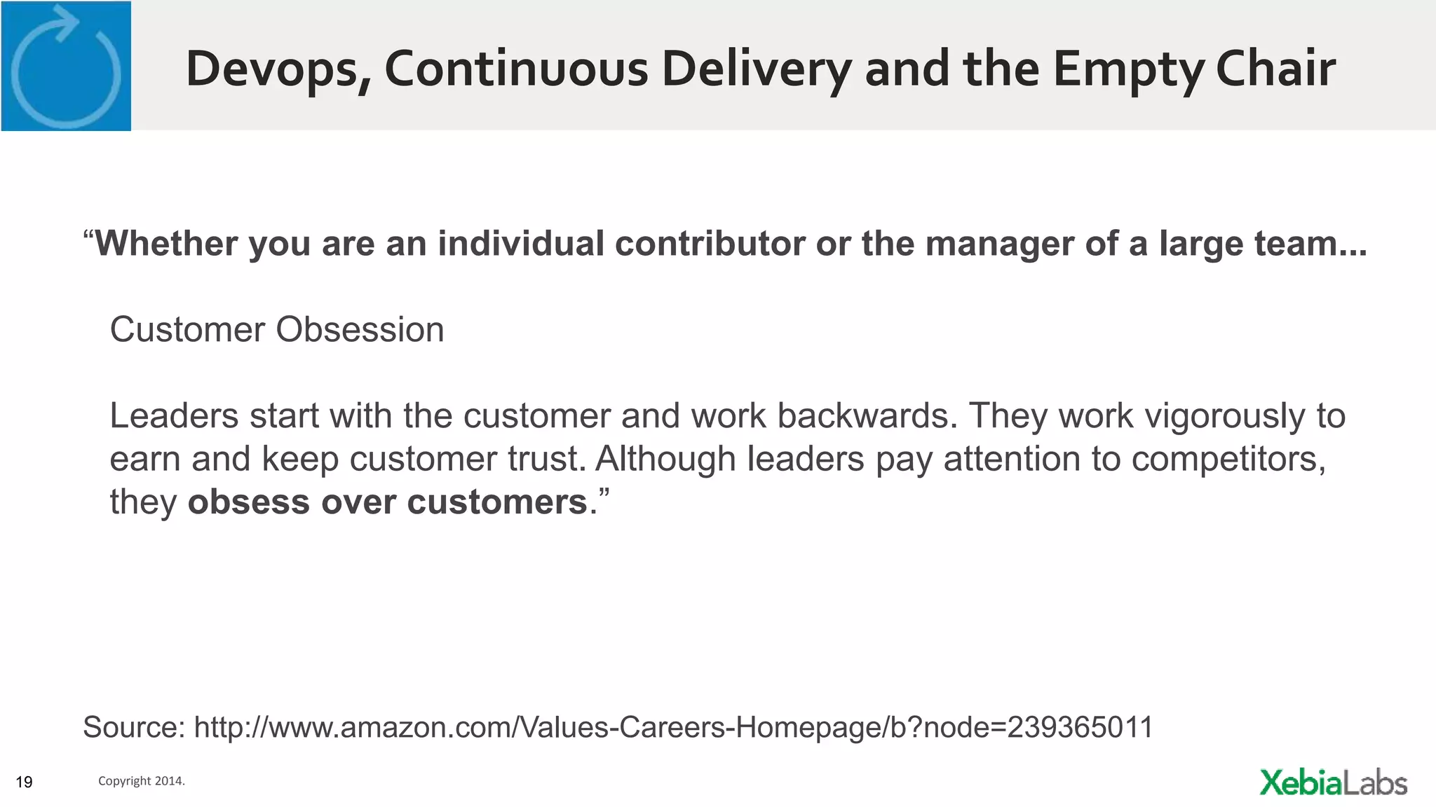 19 Copyright 2014.
Devops, Continuous Delivery and the Empty Chair
“Whether you are an individual contributor or the manager of a large team...
Customer Obsession
Leaders start with the customer and work backwards. They work vigorously to
earn and keep customer trust. Although leaders pay attention to competitors,
they obsess over customers.”
Source: http://www.amazon.com/Values-Careers-Homepage/b?node=239365011
 