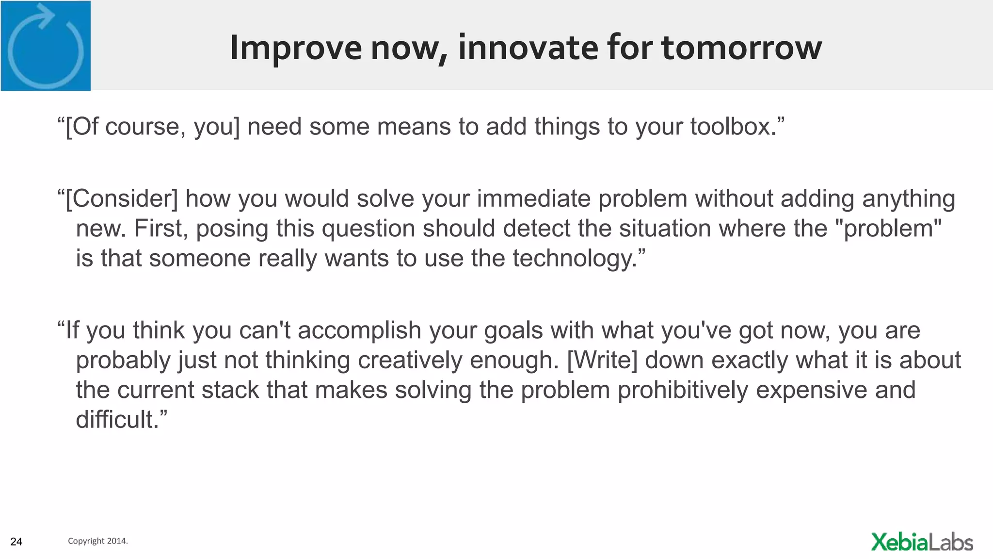 24 Copyright 2014.
Improve now, innovate for tomorrow
“[Of course, you] need some means to add things to your toolbox.”
“[Consider] how you would solve your immediate problem without adding anything
new. First, posing this question should detect the situation where the "problem"
is that someone really wants to use the technology.”
“If you think you can't accomplish your goals with what you've got now, you are
probably just not thinking creatively enough. [Write] down exactly what it is about
the current stack that makes solving the problem prohibitively expensive and
difficult.”
 
