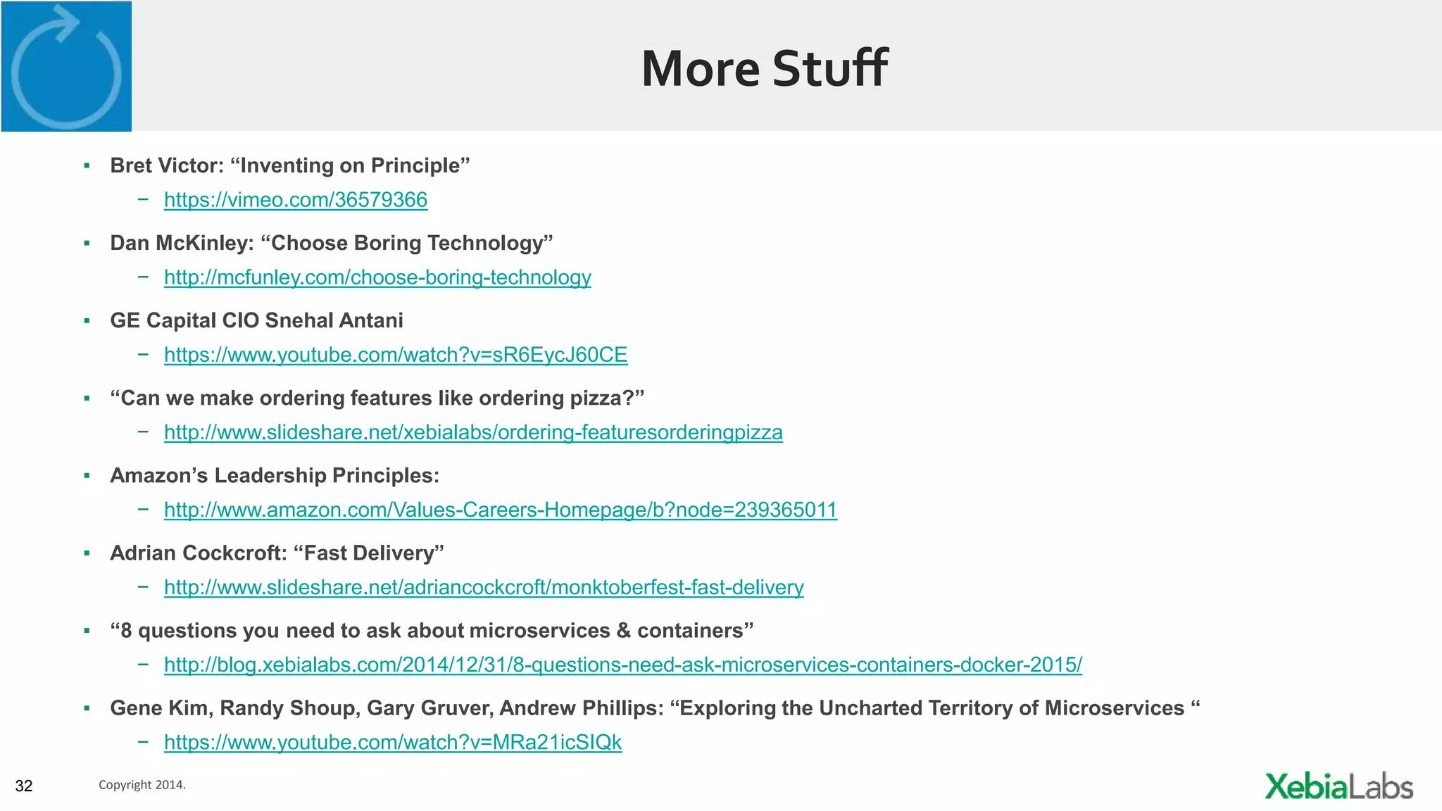 32 Copyright 2014.
More Stuff
▪ Bret Victor: “Inventing on Principle”
− https://vimeo.com/36579366
▪ Dan McKinley: “Choose Boring Technology”
− http://mcfunley.com/choose-boring-technology
▪ GE Capital CIO Snehal Antani
− https://www.youtube.com/watch?v=sR6EycJ60CE
▪ “Can we make ordering features like ordering pizza?”
− http://www.slideshare.net/xebialabs/ordering-featuresorderingpizza
▪ Amazon’s Leadership Principles:
− http://www.amazon.com/Values-Careers-Homepage/b?node=239365011
▪ Adrian Cockcroft: “Fast Delivery”
− http://www.slideshare.net/adriancockcroft/monktoberfest-fast-delivery
▪ “8 questions you need to ask about microservices & containers”
− http://blog.xebialabs.com/2014/12/31/8-questions-need-ask-microservices-containers-docker-2015/
▪ Gene Kim, Randy Shoup, Gary Gruver, Andrew Phillips: “Exploring the Uncharted Territory of Microservices “
− https://www.youtube.com/watch?v=MRa21icSIQk
 