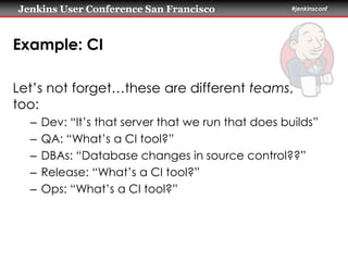 Jenkins User Conference San Francisco #jenkinsconf 
Example: CI 
Let’s not forget…these are different teams, 
too: 
– Dev: “It’s that server that we run that does builds” 
– QA: “What’s a CI tool?” 
– DBAs: “Database changes in source control??” 
– Release: “What’s a CI tool?” 
– Ops: “What’s a CI tool?” 
 
