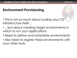 Jenkins User Conference San Francisco #jenkinsconf 
Environment Provisioning 
• This is not so much about scaling your CD 
infrastructure itself… 
• …but about creating target environments in 
which to run your applications 
• Need to define and instantiate environments 
• Also need to register these environments with 
your other tools 
 