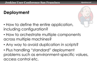 Jenkins User Conference San Francisco #jenkinsconf 
Deployment 
• How to define the entire application, 
including configuration? 
• How to orchestrate multiple components 
across multiple machines? 
• Any way to avoid duplication in scripts? 
• Plus handling “standard” deployment 
problems such as environment-specific values, 
access control etc. 
 