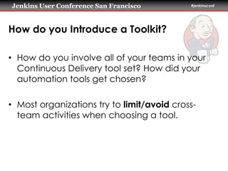 Jenkins User Conference San Francisco #jenkinsconf 
How do you Introduce a Toolkit? 
• How do you involve all of your teams in your 
Continuous Delivery tool set? How did your 
automation tools get chosen? 
• Most organizations try to limit/avoid cross-team 
activities when choosing a tool. 
 