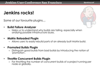 Jenkins User Conference San Francisco #jenkinsconf 
Jenkins rocks! 
Some of our favourite plugins… 
• Build Failure Analyzer 
– Helps us to understand why builds are failing, especially when 
analying possible infrastructure issues. 
• Matrix Reloaded Plugin 
– Allows users to easily rebuild parts of an already built Matrix build. 
• Promoted Builds Plugin 
– Distinguish good builds from bad builds by introducing the notion of 
'promotion'. 
• Throttle Concurrent Builds Plugin 
– For throttling the number of concurrent builds of a project running per 
node or globally. 
 
